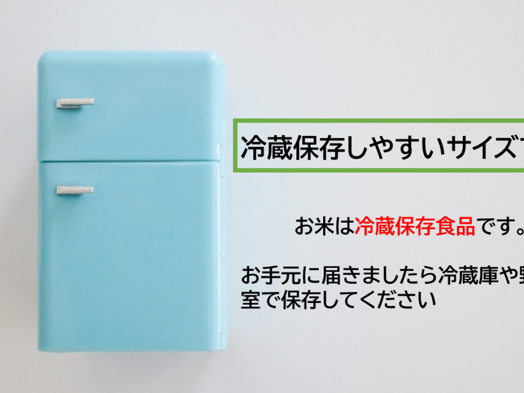 お米は卵と同じ「冷蔵保存食品」です。
常温でお届けいたしますが、お手元に届きましたら冷蔵庫へ入れてください。

ファミリー向けの冷蔵庫で保存することを考え、冷蔵庫に入る大きさ。
そして、女性でも負担になりにくい重さで販売しています。